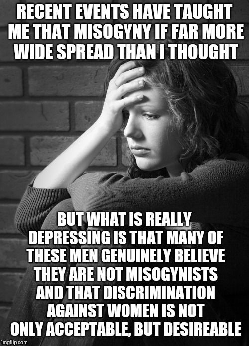 Disappointed Sad Girl |  RECENT EVENTS HAVE TAUGHT ME THAT MISOGYNY IF FAR MORE WIDE SPREAD THAN I THOUGHT; BUT WHAT IS REALLY DEPRESSING IS THAT MANY OF THESE MEN GENUINELY BELIEVE THEY ARE NOT MISOGYNISTS AND THAT DISCRIMINATION AGAINST WOMEN IS NOT ONLY ACCEPTABLE, BUT DESIREABLE | image tagged in disappointed sad girl | made w/ Imgflip meme maker