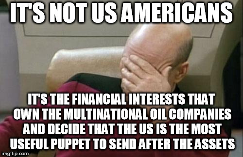 Captain Picard Facepalm Meme | IT'S NOT US AMERICANS IT'S THE FINANCIAL INTERESTS THAT OWN THE MULTINATIONAL OIL COMPANIES AND DECIDE THAT THE US IS THE MOST USEFUL PUPPET | image tagged in memes,captain picard facepalm | made w/ Imgflip meme maker