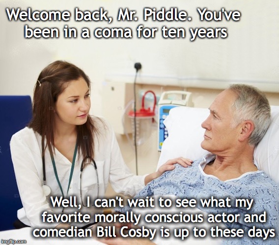 Woke |  Welcome back, Mr. Piddle. You've been in a coma for ten years; Well, I can't wait to see what my favorite morally conscious actor and comedian Bill Cosby is up to these days | image tagged in doctor with patient,bill cosby,you've been in a coma | made w/ Imgflip meme maker