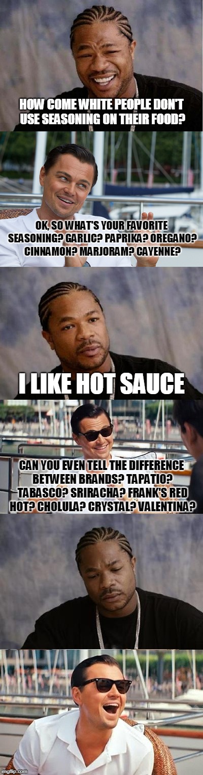 HOW COME WHITE PEOPLE DON'T USE SEASONING ON THEIR FOOD? OK, SO WHAT'S YOUR FAVORITE SEASONING? GARLIC? PAPRIKA? OREGANO? CINNAMON? MARJORAM? CAYENNE? I LIKE HOT SAUCE; CAN YOU EVEN TELL THE DIFFERENCE BETWEEN BRANDS? TAPATIO? TABASCO? SRIRACHA? FRANK'S RED HOT? CHOLULA? CRYSTAL? VALENTINA? | image tagged in leonardo dicaprio,xzibit | made w/ Imgflip meme maker