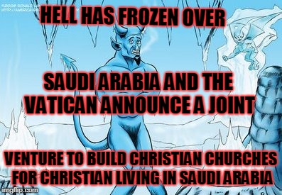 Hell Freezes Over | HELL HAS FROZEN OVER; SAUDI ARABIA AND THE VATICAN ANNOUNCE A JOINT; VENTURE TO BUILD CHRISTIAN CHURCHES FOR CHRISTIAN LIVING IN SAUDI ARABIA | image tagged in hell freezes over | made w/ Imgflip meme maker