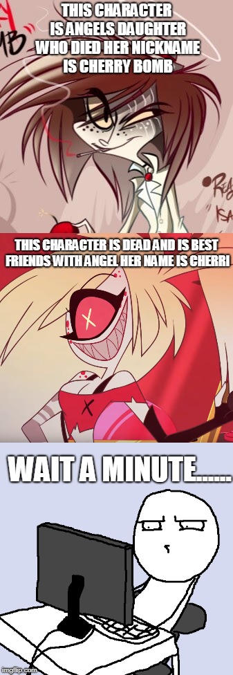 HAZBIN HOTELS BIGGEST conspiracy THEORY | THIS CHARACTER IS ANGELS DAUGHTER WHO DIED HER NICKNAME IS CHERRY BOMB; THIS CHARACTER IS DEAD AND IS BEST FRIENDS WITH ANGEL HER NAME IS CHERRI; WAIT A MINUTE...... | image tagged in hazbin hotel,conspiracy theory,cherry bomb,cherri,angel dust,matt patt get on this lol | made w/ Imgflip meme maker