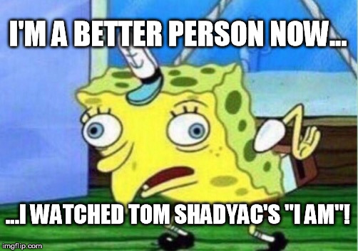 Mocking Spongebob | I'M A BETTER PERSON NOW... ...I WATCHED TOM SHADYAC'S "I AM"! | image tagged in memes,mocking spongebob | made w/ Imgflip meme maker