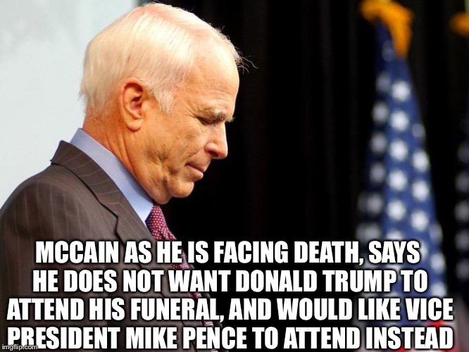 Mccain a REAL hero | MCCAIN AS HE IS FACING DEATH, SAYS HE DOES NOT WANT DONALD TRUMP TO ATTEND HIS FUNERAL, AND WOULD LIKE VICE PRESIDENT MIKE PENCE TO ATTEND INSTEAD | image tagged in john mccain,trump and mccain,trump meme,mccain brain cancer,funny trump meme,never trump | made w/ Imgflip meme maker