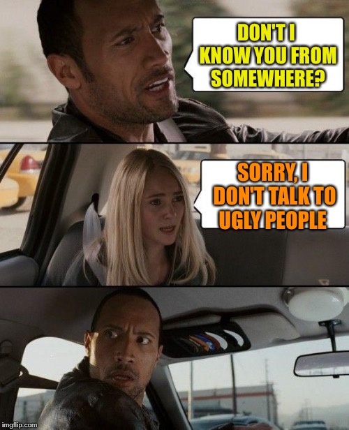 The Rock Driving Meme | DON'T I KNOW YOU FROM SOMEWHERE? SORRY, I DON'T TALK TO UGLY PEOPLE | image tagged in memes,the rock driving | made w/ Imgflip meme maker