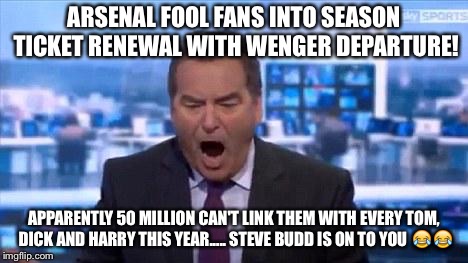 sky sports | ARSENAL FOOL FANS INTO SEASON TICKET RENEWAL WITH WENGER DEPARTURE! APPARENTLY 50 MILLION CAN'T LINK THEM WITH EVERY TOM, DICK AND HARRY THIS YEAR.....
STEVE BUDD IS ON TO YOU 😂😂 | image tagged in sky sports | made w/ Imgflip meme maker