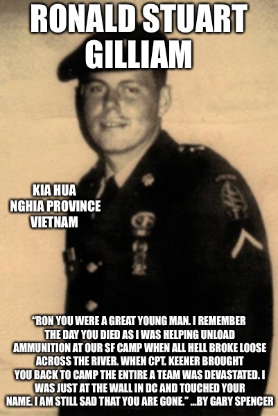 Gone But Not Forgotten  | RONALD STUART GILLIAM; KIA HUA NGHIA PROVINCE VIETNAM; “RON YOU WERE A GREAT YOUNG MAN. I REMEMBER THE DAY YOU DIED AS I WAS HELPING UNLOAD AMMUNITION AT OUR SF CAMP WHEN ALL HELL BROKE LOOSE ACROSS THE RIVER. WHEN CPT. KEENER BROUGHT YOU BACK TO CAMP THE ENTIRE A TEAM WAS DEVASTATED.
I WAS JUST AT THE WALL IN DC AND TOUCHED YOUR NAME. I AM STILL SAD THAT YOU ARE GONE.” ...BY GARY SPENCER | image tagged in not forgotten,special forces,vietnam,hero,never forget | made w/ Imgflip meme maker