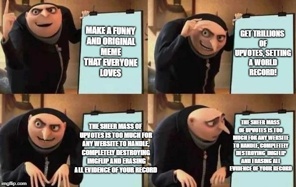 Gru's Plan | MAKE A FUNNY AND ORIGINAL MEME THAT EVERYONE LOVES; GET TRILLIONS OF UPVOTES, SETTING A WORLD RECORD! THE SHEER MASS OF UPVOTES IS TOO MUCH FOR ANY WEBSITE TO HANDLE, COMPLETELY DESTROYING  IMGFLIP AND ERASING ALL EVIDENCE OF YOUR RECORD; THE SHEER MASS OF UPVOTES IS TOO MUCH FOR ANY WEBSITE TO HANDLE, COMPLETELY DESTROYING  IMGFLIP AND ERASING ALL EVIDENCE OF YOUR RECORD | image tagged in gru's plan | made w/ Imgflip meme maker