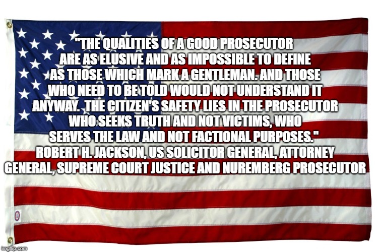 American flag  | "THE QUALITIES OF A GOOD PROSECUTOR ARE AS ELUSIVE AND AS IMPOSSIBLE TO DEFINE AS THOSE WHICH MARK A GENTLEMAN. AND THOSE WHO NEED TO BE TOLD WOULD NOT UNDERSTAND IT ANYWAY.  THE CITIZEN'S SAFETY LIES IN THE PROSECUTOR WHO SEEKS TRUTH AND NOT VICTIMS, WHO SERVES THE LAW AND NOT FACTIONAL PURPOSES."  ROBERT H. JACKSON, US SOLICITOR GENERAL, ATTORNEY GENERAL, SUPREME COURT JUSTICE AND NUREMBERG PROSECUTOR | image tagged in american flag | made w/ Imgflip meme maker