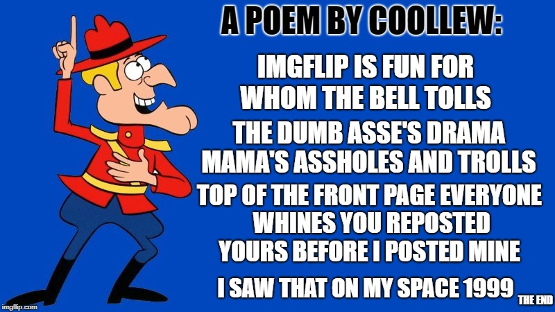 a poem by coollew | A POEM BY COOLLEW:; IMGFLIP IS FUN FOR WHOM THE BELL TOLLS; THE DUMB ASSE'S DRAMA MAMA'S ASSHOLES AND TROLLS; TOP OF THE FRONT PAGE EVERYONE WHINES
YOU REPOSTED YOURS BEFORE I POSTED MINE; I SAW THAT ON MY SPACE 1999; THE END | image tagged in dudley do right,poem,coollew | made w/ Imgflip meme maker