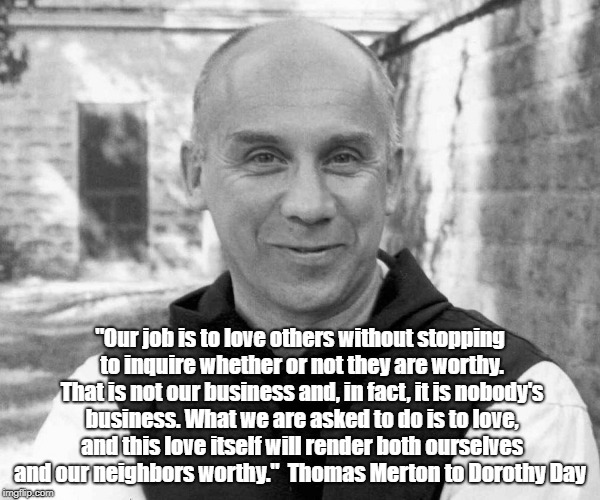Trappist Monk, Father Thomas Merton Describes Our Human "Job" As Loving Others Because They Are, Not Because They Are Worthy | "Our job is to love others without stopping to inquire whether or not they are worthy. That is not our business and, in fact, it is nobody's business. What we are asked to do is to love, and this love itself will render both ourselves and our neighbors worthy."
 Thomas Merton to Dorothy Day | image tagged in thomas merton,monk,trappist,love,worthiness | made w/ Imgflip meme maker