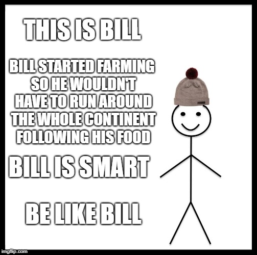 Be Like Bill Meme | THIS IS BILL; BILL STARTED FARMING SO HE WOULDN'T HAVE TO RUN AROUND THE WHOLE CONTINENT FOLLOWING HIS FOOD; BILL IS SMART; BE LIKE BILL | image tagged in memes,be like bill | made w/ Imgflip meme maker