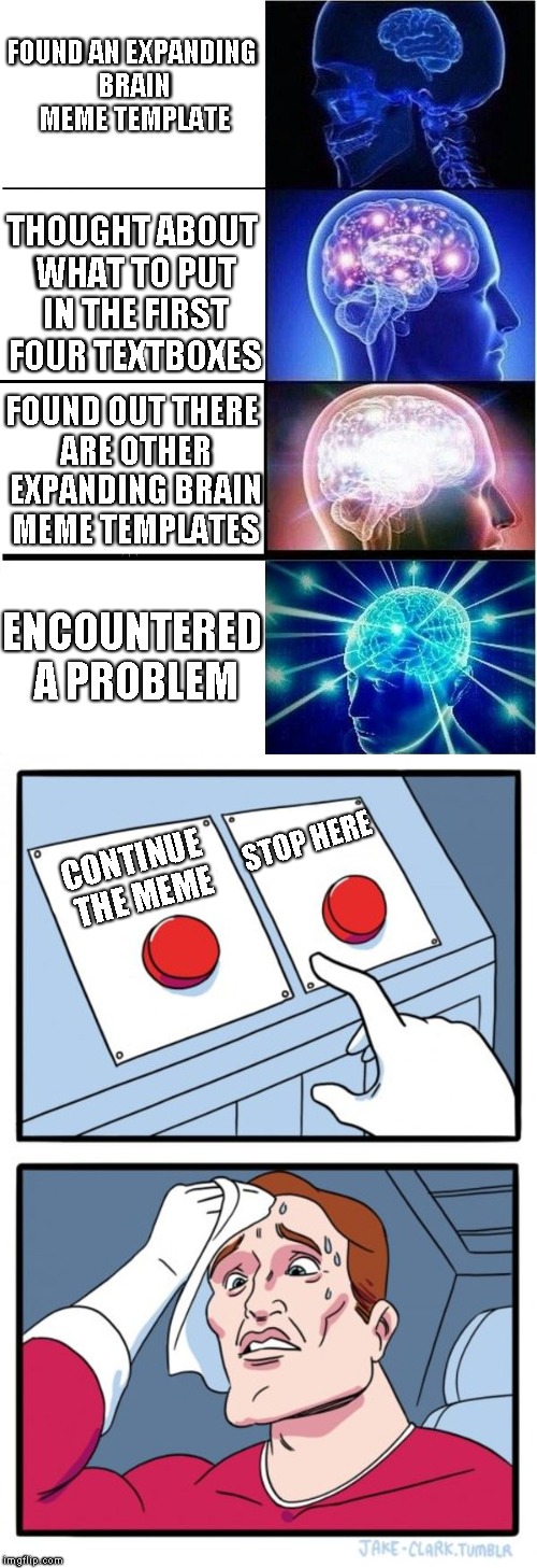 Expanding brain + Two buttons | FOUND AN EXPANDING BRAIN MEME TEMPLATE; THOUGHT ABOUT WHAT TO PUT IN THE FIRST FOUR TEXTBOXES; FOUND OUT THERE ARE OTHER EXPANDING BRAIN MEME TEMPLATES; ENCOUNTERED A PROBLEM; STOP HERE; CONTINUE THE MEME | image tagged in expanding brain,two buttons,memes | made w/ Imgflip meme maker