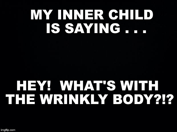 My Inner Child ... | MY INNER CHILD  IS SAYING . . . HEY!  WHAT'S WITH THE WRINKLY BODY?!? | image tagged in black background,memes,old people,body shaming | made w/ Imgflip meme maker