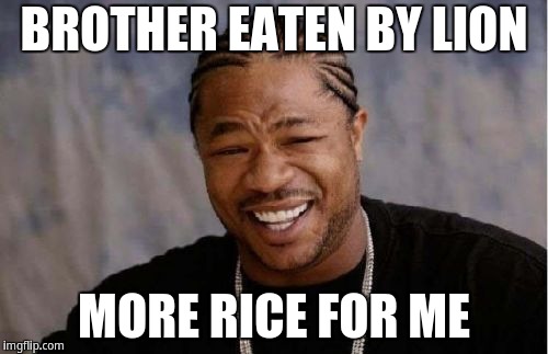 Brother eaten by lion more rice for me | BROTHER EATEN BY LION; MORE RICE FOR ME | image tagged in memes,yo dawg heard you,yo dawg,xzibit | made w/ Imgflip meme maker