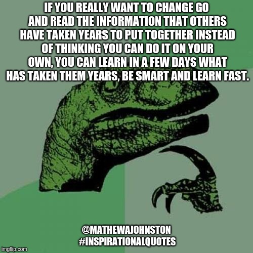 Read read read | IF YOU REALLY WANT TO CHANGE GO AND READ THE INFORMATION THAT OTHERS HAVE TAKEN YEARS TO PUT TOGETHER INSTEAD OF THINKING YOU CAN DO IT ON YOUR OWN, YOU CAN LEARN IN A FEW DAYS WHAT HAS TAKEN THEM YEARS, BE SMART AND LEARN FAST. @MATHEWAJOHNSTON #INSPIRATIONALQUOTES | image tagged in memes,philosoraptor,inspirational quote,quotes | made w/ Imgflip meme maker