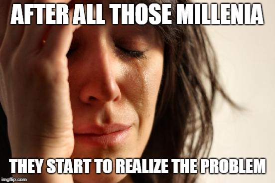 First World Problems Meme | AFTER ALL THOSE MILLENIA THEY START TO REALIZE THE PROBLEM | image tagged in memes,first world problems | made w/ Imgflip meme maker