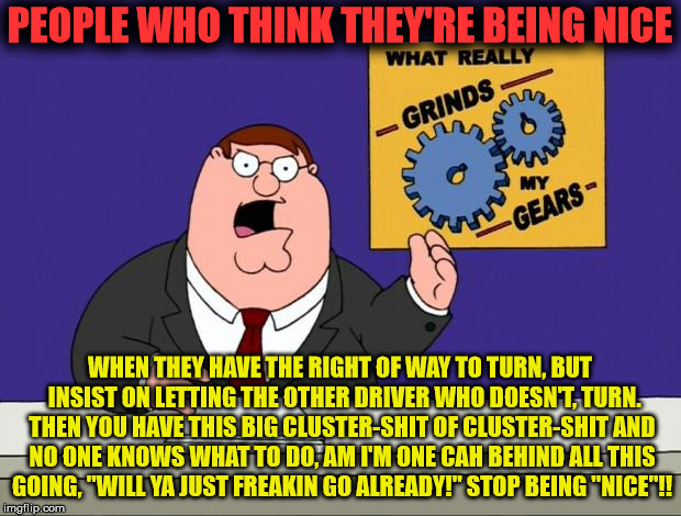 They've gotta be a freakin liberal. | PEOPLE WHO THINK THEY'RE BEING NICE; WHEN THEY HAVE THE RIGHT OF WAY TO TURN, BUT  INSIST ON LETTING THE OTHER DRIVER WHO DOESN'T, TURN. THEN YOU HAVE THIS BIG CLUSTER-SHIT OF CLUSTER-SHIT AND NO ONE KNOWS WHAT TO DO, AM I'M ONE CAH BEHIND ALL THIS GOING, "WILL YA JUST FREAKIN GO ALREADY!" STOP BEING "NICE"!! | image tagged in grind gears,driving,road rage,raod signs,dumb drivers | made w/ Imgflip meme maker