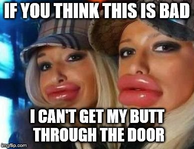 Duck Face Chicks | IF YOU THINK THIS IS BAD; I CAN'T GET MY BUTT THROUGH THE DOOR | image tagged in memes,duck face chicks | made w/ Imgflip meme maker