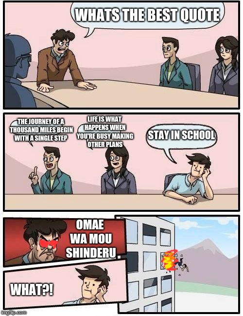 Boardroom Meeting Suggestion Meme | WHATS THE BEST QUOTE; LIFE IS WHAT HAPPENS WHEN YOU'RE BUSY MAKING OTHER PLANS; THE JOURNEY OF A THOUSAND MILES BEGIN WITH A SINGLE STEP; STAY IN SCHOOL; OMAE WA MOU SHINDERU; WHAT?! | image tagged in memes,boardroom meeting suggestion | made w/ Imgflip meme maker