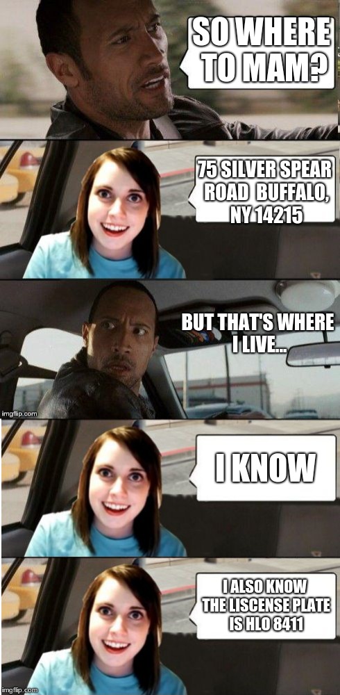 SO WHERE TO MAM? 75 SILVER SPEAR ROAD 
BUFFALO, NY 14215; BUT THAT'S WHERE I LIVE... I KNOW; I ALSO KNOW THE LISCENSE PLATE IS HLO 8411 | image tagged in the rock driving - overly attached girlfriend | made w/ Imgflip meme maker