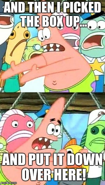 Put It Somewhere Else Patrick | AND THEN I PICKED THE BOX UP... AND PUT IT DOWN OVER HERE! | image tagged in memes,put it somewhere else patrick | made w/ Imgflip meme maker