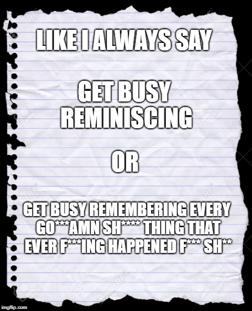 blank paper | LIKE I ALWAYS SAY; GET BUSY REMINISCING; OR; GET BUSY REMEMBERING EVERY GO***AMN SH**** THING THAT EVER F***ING HAPPENED F*** SH** | image tagged in blank paper | made w/ Imgflip meme maker