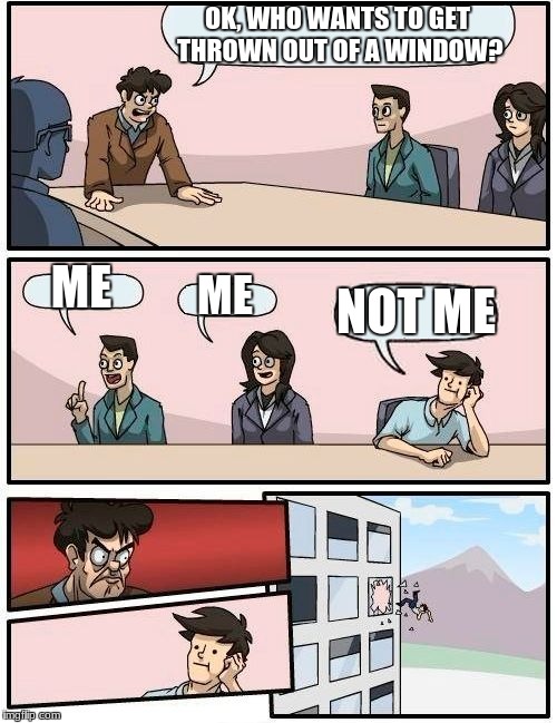 Boardroom Meeting Suggestion Meme | OK, WHO WANTS TO GET THROWN OUT OF A WINDOW? ME; ME; NOT ME | image tagged in memes,boardroom meeting suggestion | made w/ Imgflip meme maker