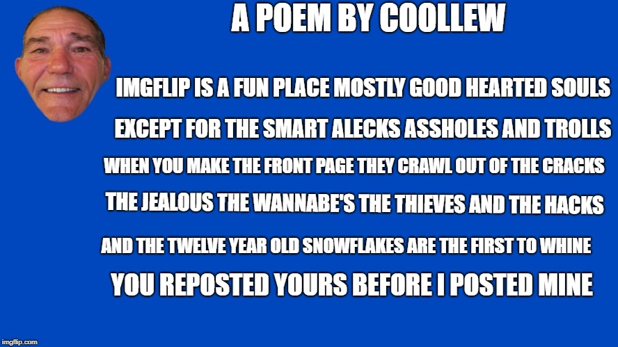 a poem by coollew | A POEM BY COOLLEW; IMGFLIP IS A FUN PLACE MOSTLY GOOD HEARTED SOULS; EXCEPT FOR THE SMART ALECKS ASSHOLES AND TROLLS; WHEN YOU MAKE THE FRONT PAGE THEY CRAWL OUT OF THE CRACKS; THE JEALOUS THE WANNABE'S THE THIEVES AND THE HACKS; AND THE TWELVE YEAR OLD SNOWFLAKES ARE THE FIRST TO WHINE; YOU REPOSTED YOURS BEFORE I POSTED MINE | image tagged in lou talk,poem,coollew | made w/ Imgflip meme maker