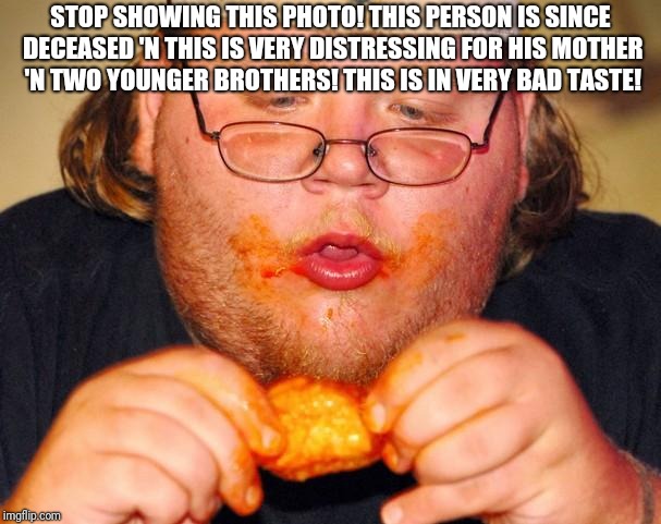fat guy eating wings | STOP SHOWING THIS PHOTO! THIS PERSON IS SINCE DECEASED 'N THIS IS VERY DISTRESSING FOR HIS MOTHER 'N TWO YOUNGER BROTHERS! THIS IS IN VERY BAD TASTE! | image tagged in fat guy eating wings | made w/ Imgflip meme maker
