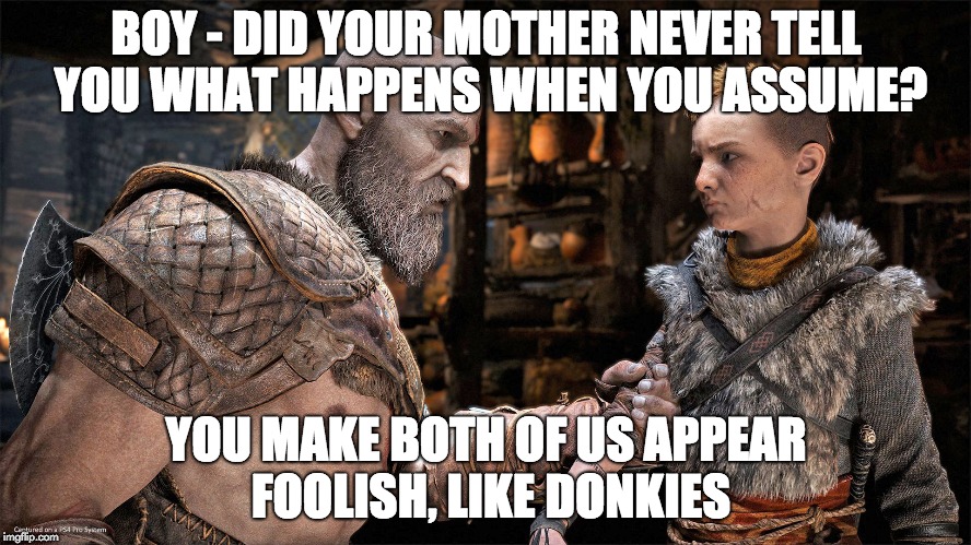  BOY - DID YOUR MOTHER NEVER TELL YOU WHAT HAPPENS WHEN YOU ASSUME? YOU MAKE BOTH OF US APPEAR FOOLISH, LIKE DONKIES | image tagged in god of war,funny,kratos dad jokes | made w/ Imgflip meme maker