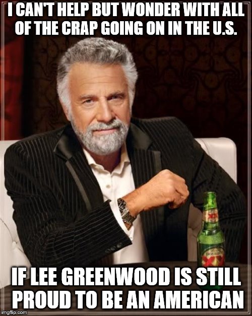 The Most Interesting Man In The World Meme | I CAN'T HELP BUT WONDER WITH ALL OF THE CRAP GOING ON IN THE U.S. IF LEE GREENWOOD IS STILL PROUD TO BE AN AMERICAN | image tagged in memes,the most interesting man in the world | made w/ Imgflip meme maker