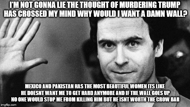 ted bundy greeting | I'M NOT GONNA LIE THE THOUGHT OF MURDERING TRUMP HAS CROSSED MY MIND WHY WOULD I WANT A DAMN WALL? MEXICO AND PAKISTAN HAS THE MOST BEAUTIFUL WOMEN ITS LIKE HE DOESNT WANT ME TO GET HARD ANYMORE AND IF THE WALL GOES UP NO ONE WOULD STOP ME FROM KILLING HIM BUT HE ISNT WORTH THE CROW BAR | image tagged in ted bundy greeting | made w/ Imgflip meme maker