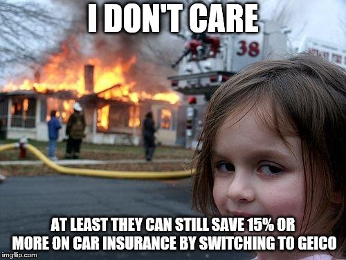 Disaster Girl Meme | I DON'T CARE; AT LEAST THEY CAN STILL SAVE 15% OR MORE ON CAR INSURANCE BY SWITCHING TO GEICO | image tagged in memes,disaster girl | made w/ Imgflip meme maker
