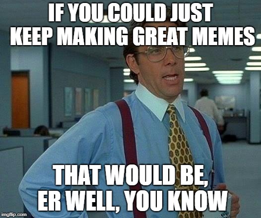 That Would Be Great Meme | IF YOU COULD JUST KEEP MAKING GREAT MEMES THAT WOULD BE, ER WELL, YOU KNOW | image tagged in memes,that would be great | made w/ Imgflip meme maker