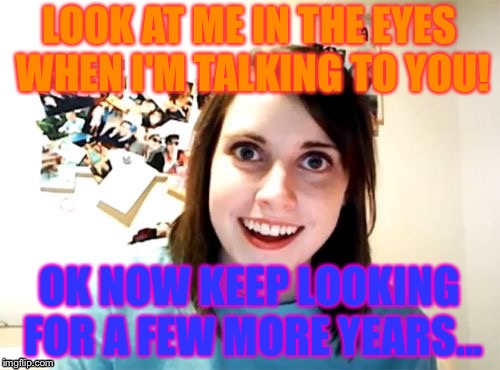 Overly Attached Girlfriend | LOOK AT ME IN THE EYES WHEN I'M TALKING TO YOU! OK NOW KEEP LOOKING FOR A FEW MORE YEARS... | image tagged in memes,overly attached girlfriend | made w/ Imgflip meme maker