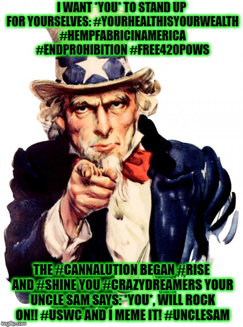 Uncle Sam Meme | I WANT *YOU* TO STAND UP FOR YOURSELVES: #YOURHEALTHISYOURWEALTH #HEMPFABRICINAMERICA #ENDPROHIBITION #FREE420POWS; THE #CANNALUTION BEGAN #RISE AND #SHINE YOU #CRAZYDREAMERS YOUR UNCLE SAM SAYS: *YOU*, WILL ROCK ON!! #USWC AND I MEME IT! #UNCLESAM | image tagged in memes,uncle sam | made w/ Imgflip meme maker