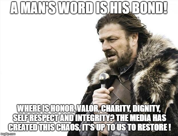 Brace Yourselves X is Coming | A MAN'S WORD IS HIS BOND! WHERE IS HONOR, VALOR, CHARITY, DIGNITY, SELF RESPECT AND INTEGRITY? THE MEDIA HAS CREATED THIS CHAOS, IT'S UP TO US TO RESTORE ! | image tagged in memes,brace yourselves x is coming | made w/ Imgflip meme maker