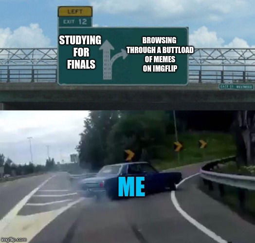Ahhh, im so screwed for exams.... | BROWSING THROUGH A BUTTLOAD OF MEMES ON IMGFLIP; STUDYING FOR FINALS; ME | image tagged in memes,left exit 12 off ramp,meme,funny,car left exit 12 | made w/ Imgflip meme maker