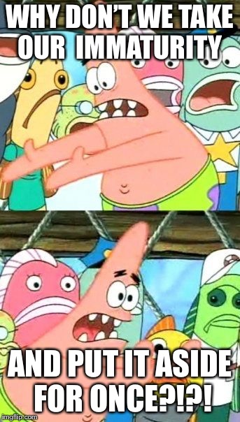 Put It Somewhere Else Patrick Meme | WHY DON’T WE TAKE OUR  IMMATURITY; AND PUT IT ASIDE FOR ONCE?!?! | image tagged in memes,put it somewhere else patrick | made w/ Imgflip meme maker