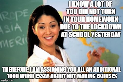 Unhelpful High School Teacher Meme |  I KNOW A LOT OF YOU DID NOT TURN IN YOUR HOMEWORK DUE TO THE LOCKDOWN AT SCHOOL YESTERDAY; THEREFORE, I AM ASSIGNING YOU ALL AN ADDITIONAL 1000 WORD ESSAY ABOUT NOT MAKING EXCUSES | image tagged in memes,unhelpful high school teacher | made w/ Imgflip meme maker