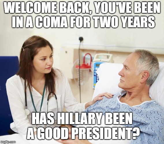Doctor with patient | WELCOME BACK, YOU'VE BEEN IN A COMA FOR TWO YEARS; HAS HILLARY BEEN A GOOD PRESIDENT? | image tagged in doctor with patient | made w/ Imgflip meme maker