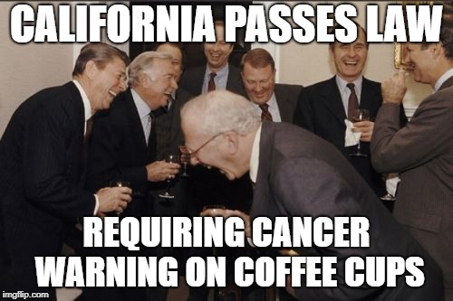Laughing Men In Suits | CALIFORNIA PASSES LAW; REQUIRING CANCER WARNING ON COFFEE CUPS | image tagged in memes,laughing men in suits | made w/ Imgflip meme maker