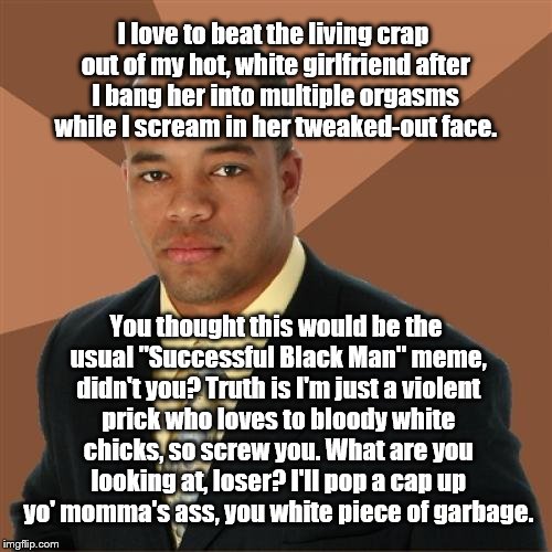 Successful Black Man Meme | I love to beat the living crap out of my hot, white girlfriend after I bang her into multiple orgasms while I scream in her tweaked-out face. You thought this would be the usual "Successful Black Man" meme, didn't you? Truth is I'm just a violent prick who loves to bloody white chicks, so screw you. What are you looking at, loser? I'll pop a cap up yo' momma's ass, you white piece of garbage. | image tagged in memes,successful black man | made w/ Imgflip meme maker