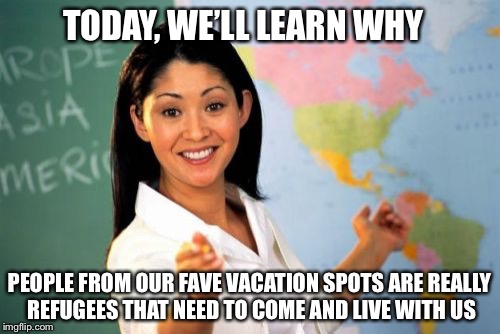 Unhelpful High School Teacher | TODAY, WE’LL LEARN WHY; PEOPLE FROM OUR FAVE VACATION SPOTS ARE REALLY REFUGEES THAT NEED TO COME AND LIVE WITH US | image tagged in memes,unhelpful high school teacher,politics,refugees | made w/ Imgflip meme maker