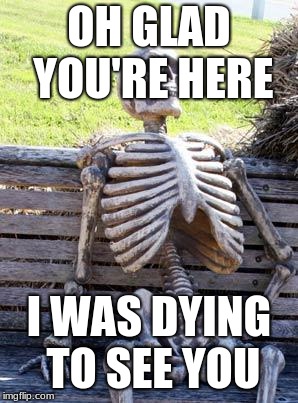 Waiting Skeleton Meme | OH GLAD YOU'RE HERE; I WAS DYING TO SEE YOU | image tagged in memes,waiting skeleton | made w/ Imgflip meme maker