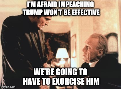 Because 45 seems to have way too much Hitler in him! | I'M AFRAID IMPEACHING TRUMP WON'T BE EFFECTIVE; WE'RE GOING TO HAVE TO EXORCISE HIM | image tagged in memes,political meme,donald trump,dump trump,impeach trump | made w/ Imgflip meme maker