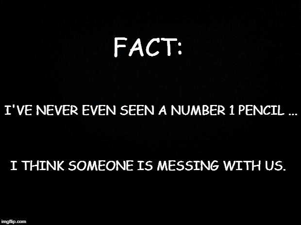 Black background | FACT:; I'VE NEVER EVEN SEEN A NUMBER 1 PENCIL ... I THINK SOMEONE IS MESSING WITH US. | image tagged in black background | made w/ Imgflip meme maker