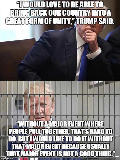 “I would love to be able to bring back our country into a great form of unity,” Trump said. “Without a major event where people | “I WOULD LOVE TO BE ABLE TO BRING BACK OUR COUNTRY INTO A GREAT FORM OF UNITY,” TRUMP SAID. “WITHOUT A MAJOR EVENT WHERE PEOPLE PULL TOGETHER, THAT’S HARD TO DO. BUT I WOULD LIKE TO DO IT WITHOUT THAT MAJOR EVENT BECAUSE USUALLY THAT MAJOR EVENT IS NOT A GOOD THING.” | made w/ Imgflip meme maker