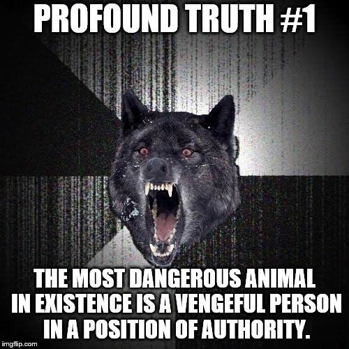 Insanity Wolf Meme | PROFOUND TRUTH #1; THE MOST DANGEROUS ANIMAL IN EXISTENCE IS A VENGEFUL PERSON IN A POSITION OF AUTHORITY. | image tagged in memes,insanity wolf | made w/ Imgflip meme maker